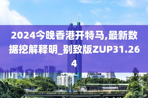 2024今晚香港开特马,最新数据挖解释明_别致版ZUP31.264