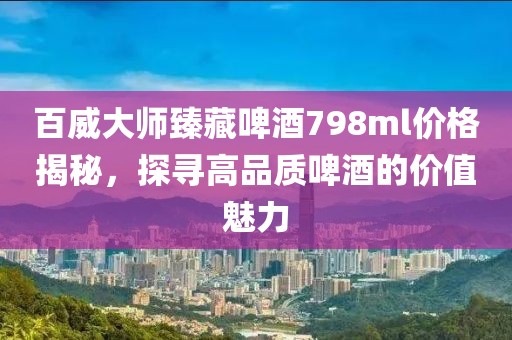 百威大师臻藏啤酒798ml价格揭秘，探寻高品质啤酒的价值魅力