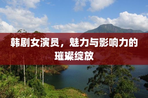 韩剧女演员，魅力与影响力的璀璨绽放