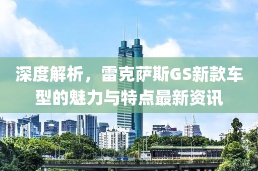深度解析，雷克萨斯GS新款车型的魅力与特点最新资讯