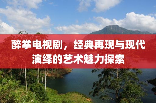 醉拳电视剧，经典再现与现代演绎的艺术魅力探索