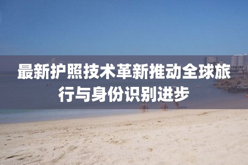 最新护照技术革新推动全球旅行与身份识别进步