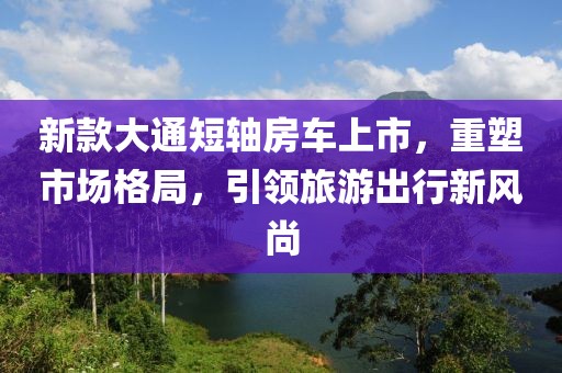 新款大通短轴房车上市，重塑市场格局，引领旅游出行新风尚