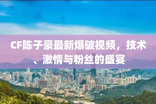 CF陈子豪最新爆破视频，技术、激情与粉丝的盛宴