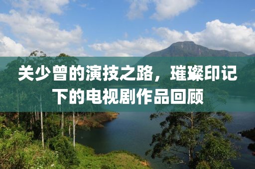 关少曾的演技之路，璀璨印记下的电视剧作品回顾