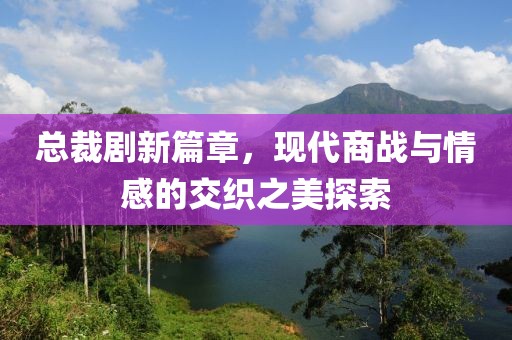 总裁剧新篇章，现代商战与情感的交织之美探索