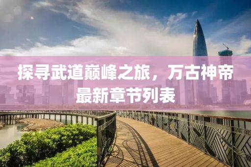 探寻武道巅峰之旅，万古神帝最新章节列表
