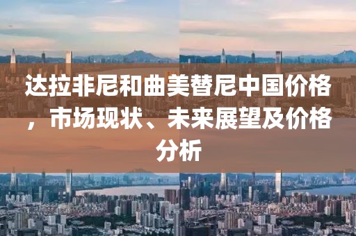 达拉非尼和曲美替尼中国价格，市场现状、未来展望及价格分析