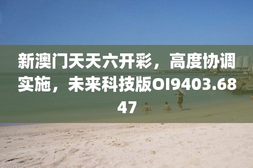 新澳门天天六开彩，高度协调实施，未来科技版OI9403.6847