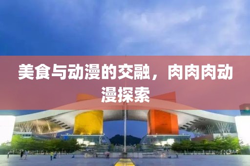 美食与动漫的交融，肉肉肉动漫探索
