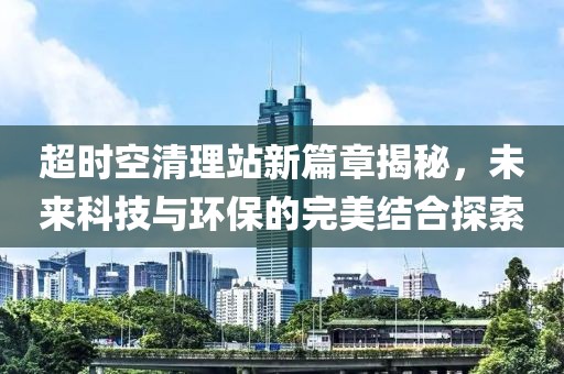 超时空清理站新篇章揭秘，未来科技与环保的完美结合探索