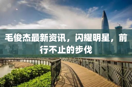 毛俊杰最新资讯，闪耀明星，前行不止的步伐
