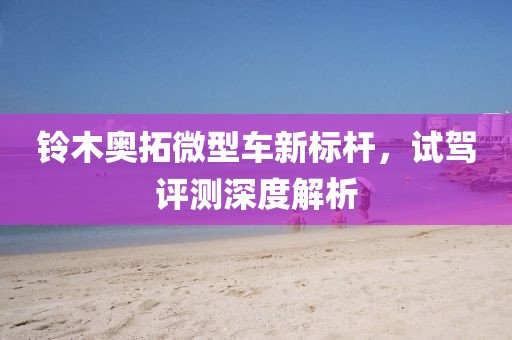 铃木奥拓微型车新标杆，试驾评测深度解析
