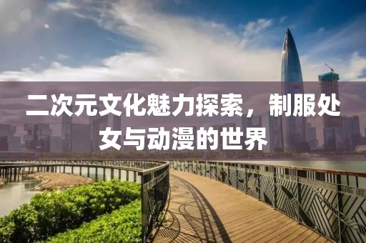 二次元文化魅力探索，制服处女与动漫的世界