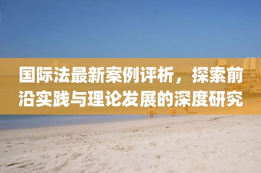 国际法最新案例评析，探索前沿实践与理论发展的深度研究