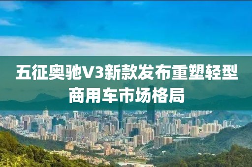五征奥驰V3新款发布重塑轻型商用车市场格局