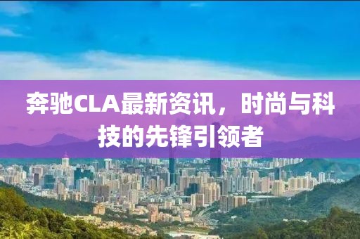 奔驰CLA最新资讯，时尚与科技的先锋引领者
