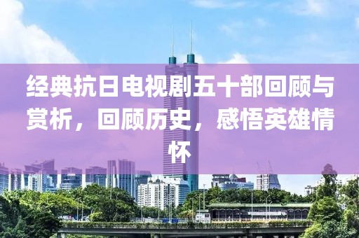经典抗日电视剧五十部回顾与赏析，回顾历史，感悟英雄情怀