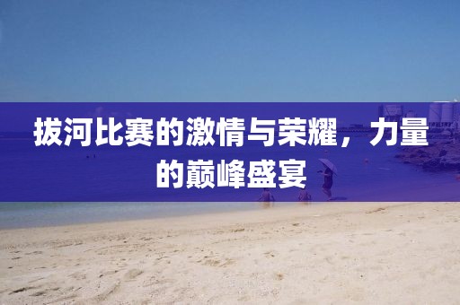 拔河比赛的激情与荣耀，力量的巅峰盛宴