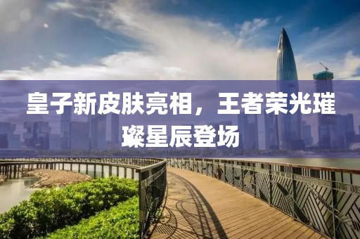 皇子新皮肤亮相，王者荣光璀璨星辰登场