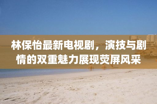 林保怡最新电视剧，演技与剧情的双重魅力展现荧屏风采