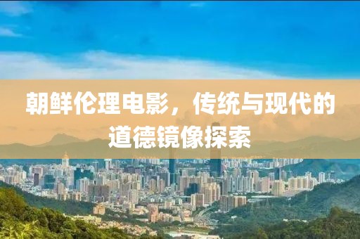 朝鲜伦理电影，传统与现代的道德镜像探索