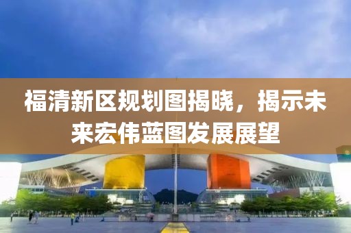 福清新区规划图揭晓，揭示未来宏伟蓝图发展展望