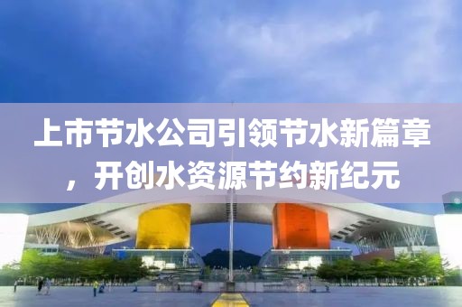上市节水公司引领节水新篇章，开创水资源节约新纪元