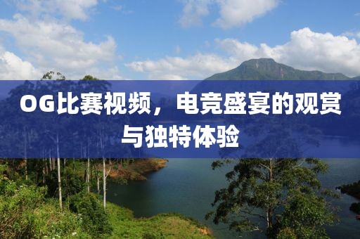 OG比赛视频，电竞盛宴的观赏与独特体验