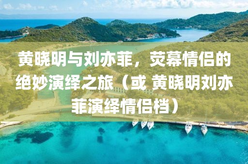 黄晓明与刘亦菲，荧幕情侣的绝妙演绎之旅（或 黄晓明刘亦菲演绎情侣档）