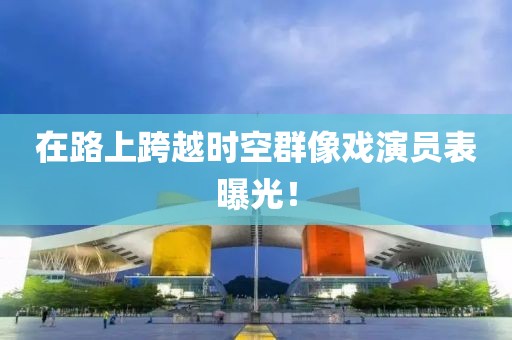 在路上跨越时空群像戏演员表曝光！