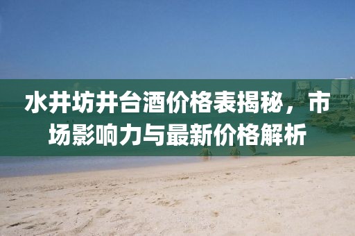 水井坊井台酒价格表揭秘，市场影响力与最新价格解析