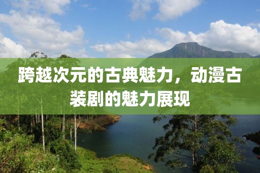 跨越次元的古典魅力，动漫古装剧的魅力展现