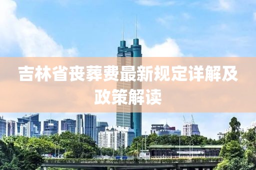 吉林省丧葬费最新规定详解及政策解读