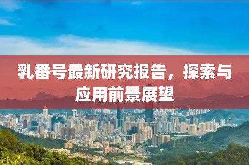 乳番号最新研究报告，探索与应用前景展望