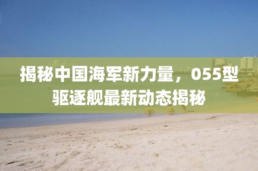 揭秘中国海军新力量，055型驱逐舰最新动态揭秘