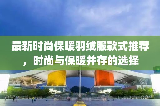 最新时尚保暖羽绒服款式推荐，时尚与保暖并存的选择