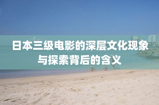 日本三级电影的深层文化现象与探索背后的含义