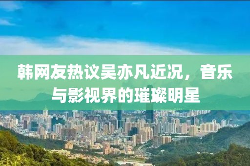 韩网友热议吴亦凡近况，音乐与影视界的璀璨明星
