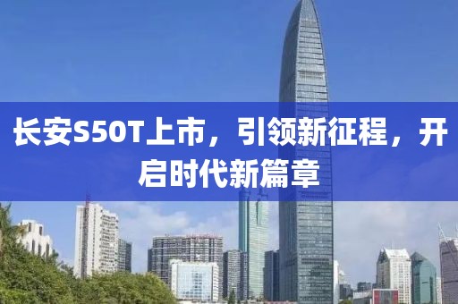长安S50T上市，引领新征程，开启时代新篇章