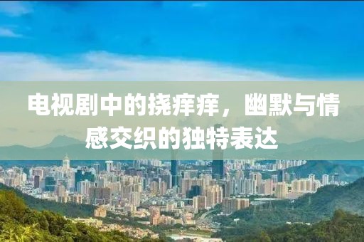 电视剧中的挠痒痒，幽默与情感交织的独特表达