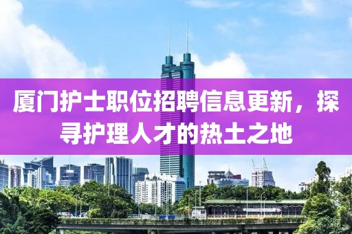 厦门护士职位招聘信息更新，探寻护理人才的热土之地