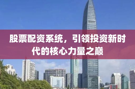 股票配资系统，引领投资新时代的核心力量之巅