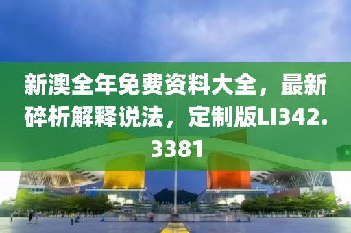 新澳全年免费资料大全，最新碎析解释说法，定制版LI342.3381