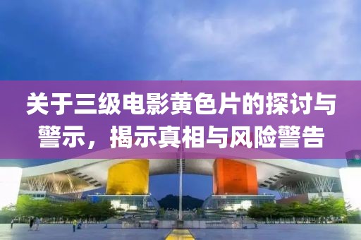 关于三级电影黄色片的探讨与警示，揭示真相与风险警告