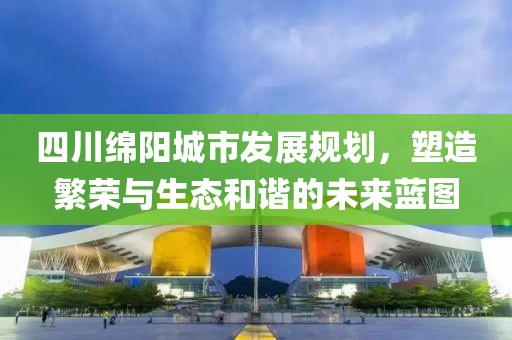四川绵阳城市发展规划，塑造繁荣与生态和谐的未来蓝图