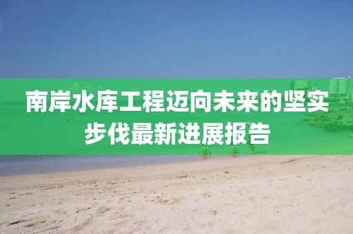 南岸水库工程迈向未来的坚实步伐最新进展报告