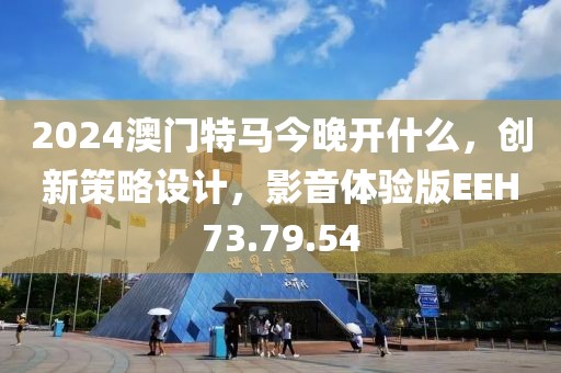 2024澳门特马今晚开什么，创新策略设计，影音体验版EEH73.79.54