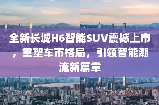 全新长城H6智能SUV震撼上市，重塑车市格局，引领智能潮流新篇章