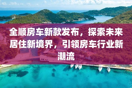 全顺房车新款发布，探索未来居住新境界，引领房车行业新潮流